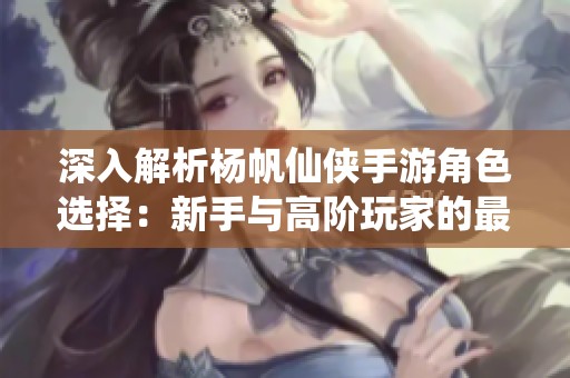 深入解析杨帆仙侠手游角色选择：新手与高阶玩家的最佳搭档推荐