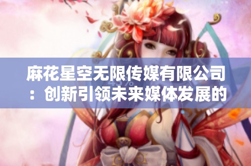 麻花星空无限传媒有限公司：创新引领未来媒体发展的全新篇章
