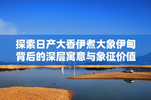 探索日产大香伊煮大象伊甸背后的深层寓意与象征价值