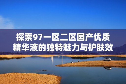 探索97一区二区国产优质精华液的独特魅力与护肤效果