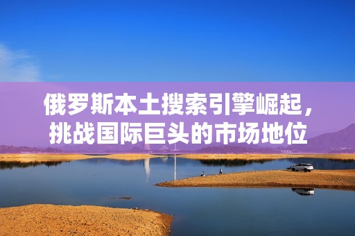 俄罗斯本土搜索引擎崛起，挑战国际巨头的市场地位