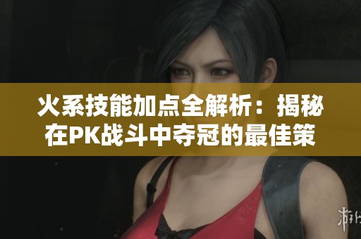 火系技能加点全解析：揭秘在PK战斗中夺冠的最佳策略