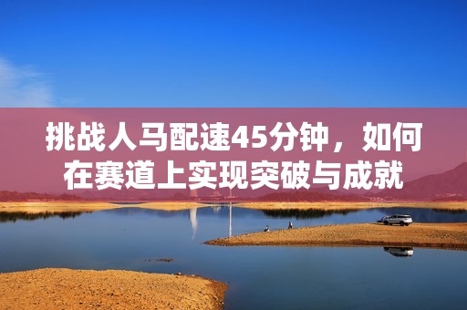 挑战人马配速45分钟，如何在赛道上实现突破与成就