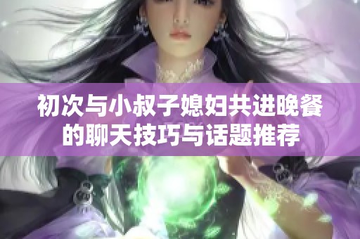 初次与小叔子媳妇共进晚餐的聊天技巧与话题推荐