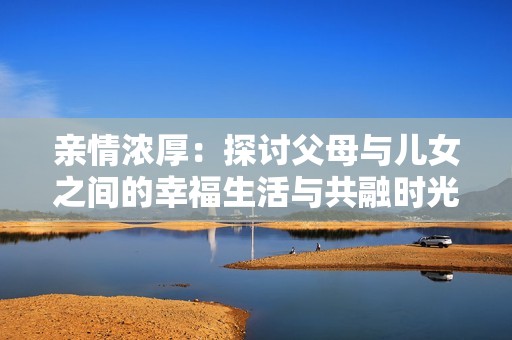 亲情浓厚：探讨父母与儿女之间的幸福生活与共融时光