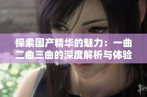探索国产精华的魅力：一曲二曲三曲的深度解析与体验分享