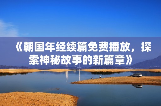《朝国年经续篇免费播放，探索神秘故事的新篇章》