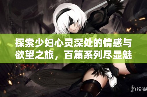 探索少妇心灵深处的情感与欲望之旅，百篇系列尽显魅力
