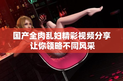 国产全肉乱妇精彩视频分享 让你领略不同风采