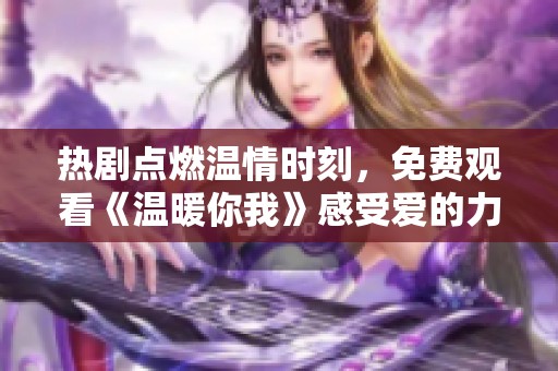 热剧点燃温情时刻，免费观看《温暖你我》感受爱的力量