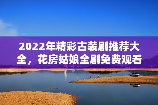 2022年精彩古装剧推荐大全，花房姑娘全剧免费观看