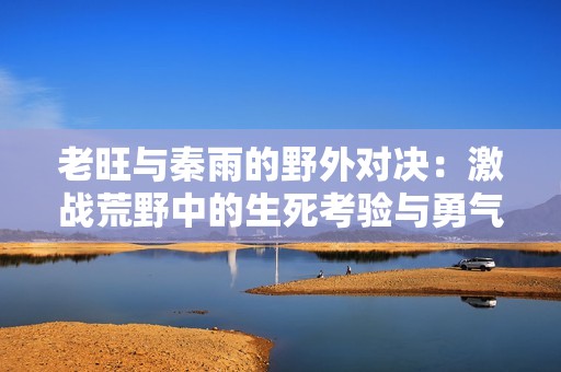 老旺与秦雨的野外对决：激战荒野中的生死考验与勇气较量