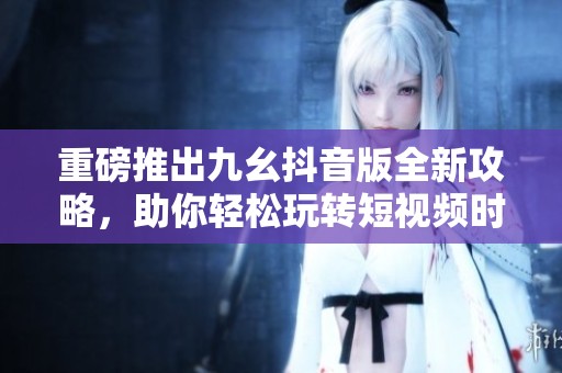 重磅推出九幺抖音版全新攻略，助你轻松玩转短视频时代