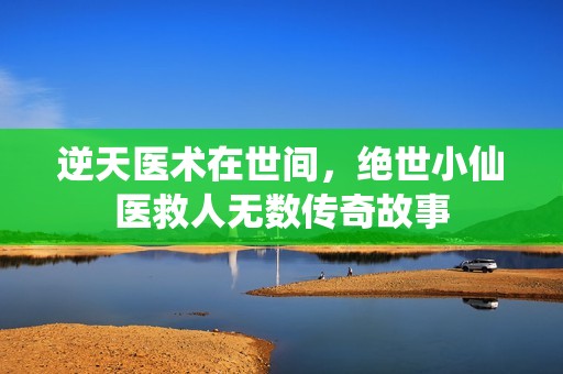 逆天医术在世间，绝世小仙医救人无数传奇故事