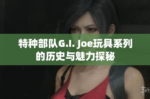 特种部队G.I. Joe玩具系列的历史与魅力探秘