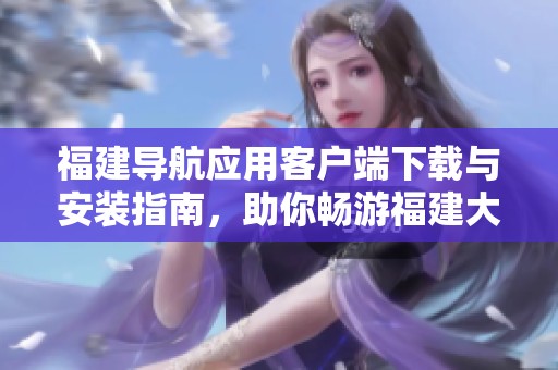 福建导航应用客户端下载与安装指南，助你畅游福建大地