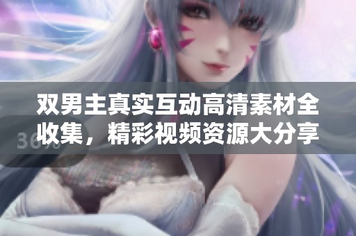 双男主真实互动高清素材全收集，精彩视频资源大分享