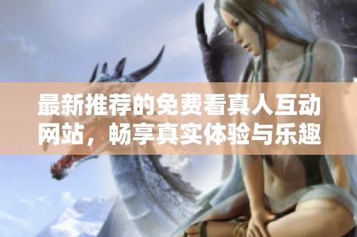 最新推荐的免费看真人互动网站，畅享真实体验与乐趣