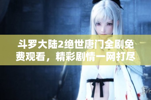 斗罗大陆2绝世唐门全剧免费观看，精彩剧情一网打尽！