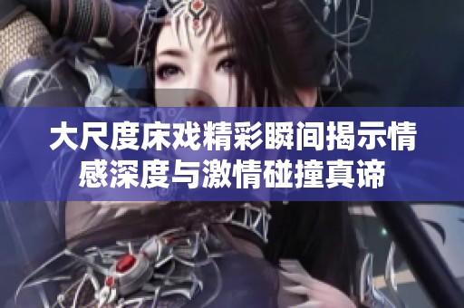 大尺度床戏精彩瞬间揭示情感深度与激情碰撞真谛