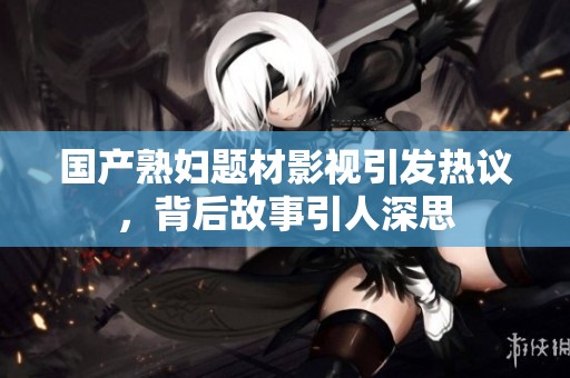 国产熟妇题材影视引发热议，背后故事引人深思