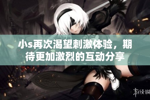 小s再次渴望刺激体验，期待更加激烈的互动分享
