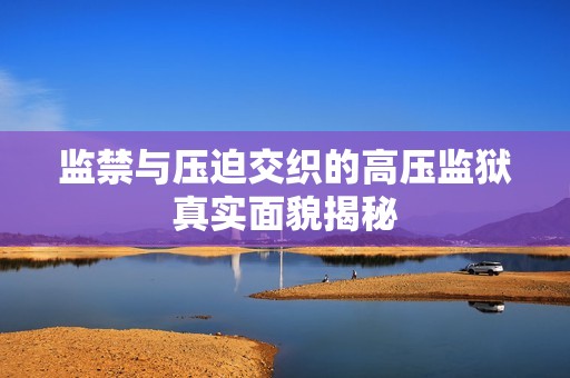 监禁与压迫交织的高压监狱真实面貌揭秘