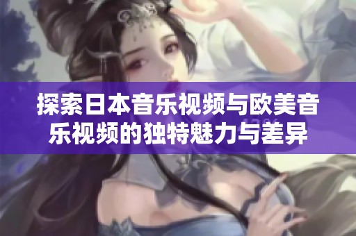 探索日本音乐视频与欧美音乐视频的独特魅力与差异