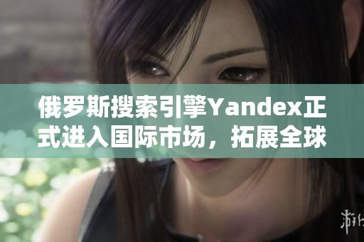 俄罗斯搜索引擎Yandex正式进入国际市场，拓展全球业务