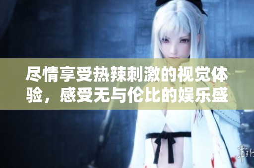 尽情享受热辣刺激的视觉体验，感受无与伦比的娱乐盛宴