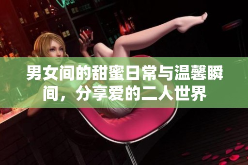 男女间的甜蜜日常与温馨瞬间，分享爱的二人世界