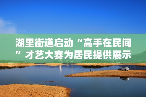 湖里街道启动“高手在民间”才艺大赛为居民提供展示平台