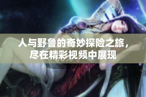 人与野鲁的奇妙探险之旅，尽在精彩视频中展现