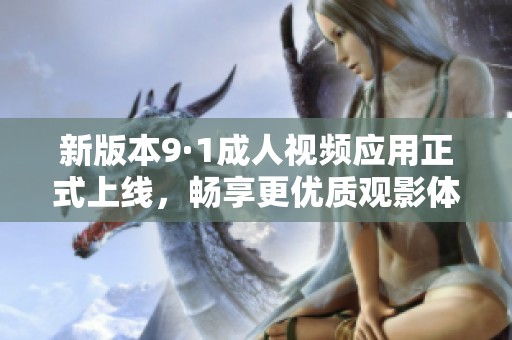 新版本9·1成人视频应用正式上线，畅享更优质观影体验