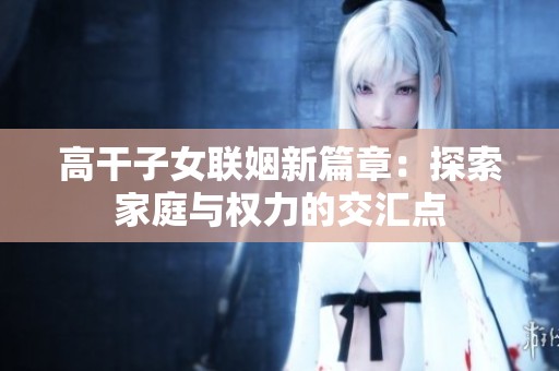 高干子女联姻新篇章：探索家庭与权力的交汇点