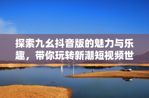 探索九幺抖音版的魅力与乐趣，带你玩转新潮短视频世界