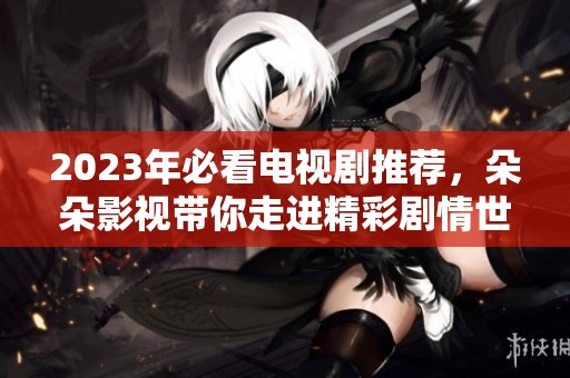 2023年必看电视剧推荐，朵朵影视带你走进精彩剧情世界