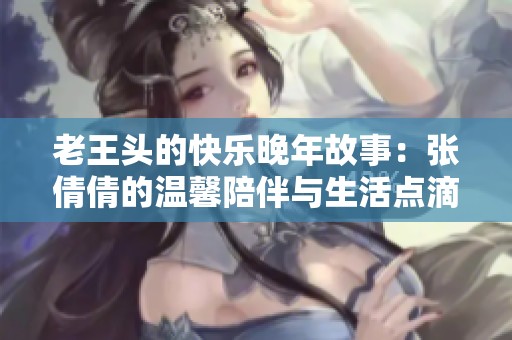 老王头的快乐晚年故事：张倩倩的温馨陪伴与生活点滴