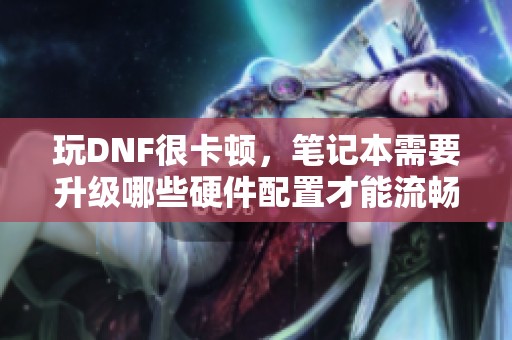 玩DNF很卡顿，笔记本需要升级哪些硬件配置才能流畅运行？