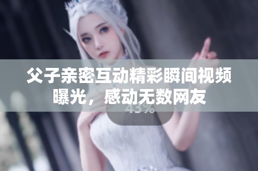 父子亲密互动精彩瞬间视频曝光，感动无数网友
