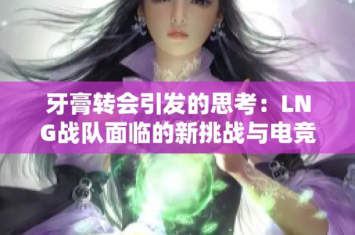 牙膏转会引发的思考：LNG战队面临的新挑战与电竞发展的前景分析
