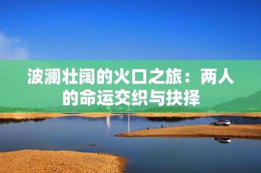 波澜壮阔的火口之旅：两人的命运交织与抉择