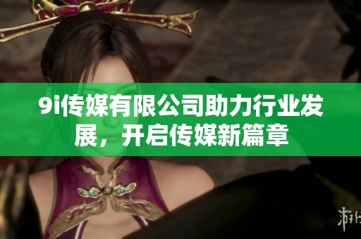9i传媒有限公司助力行业发展，开启传媒新篇章