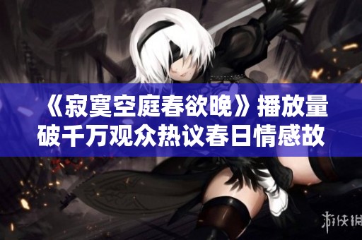 《寂寞空庭春欲晚》播放量破千万观众热议春日情感故事
