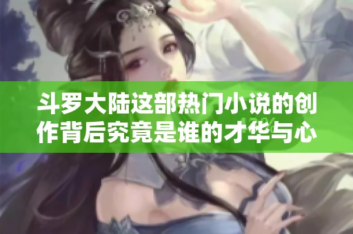 斗罗大陆这部热门小说的创作背后究竟是谁的才华与心血