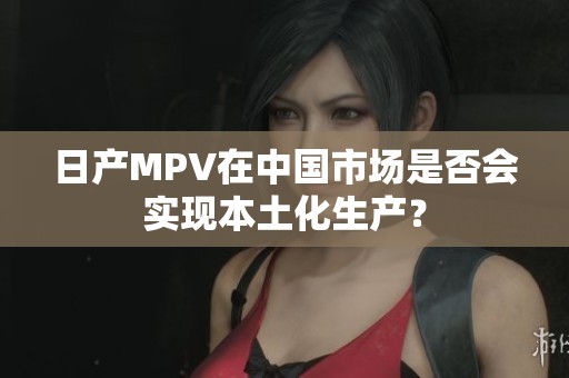 日产MPV在中国市场是否会实现本土化生产？