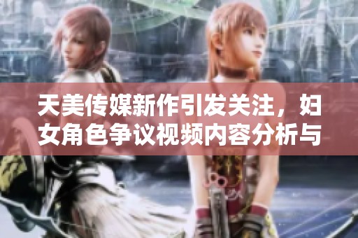 天美传媒新作引发关注，妇女角色争议视频内容分析与评论