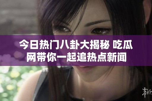 今日热门八卦大揭秘 吃瓜网带你一起追热点新闻
