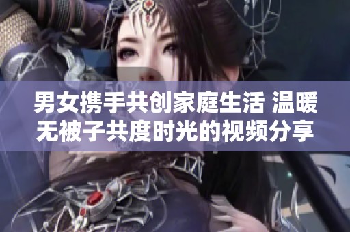 男女携手共创家庭生活 温暖无被子共度时光的视频分享