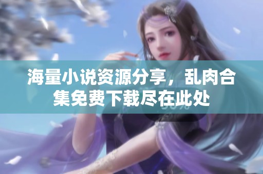 海量小说资源分享，乱肉合集免费下载尽在此处